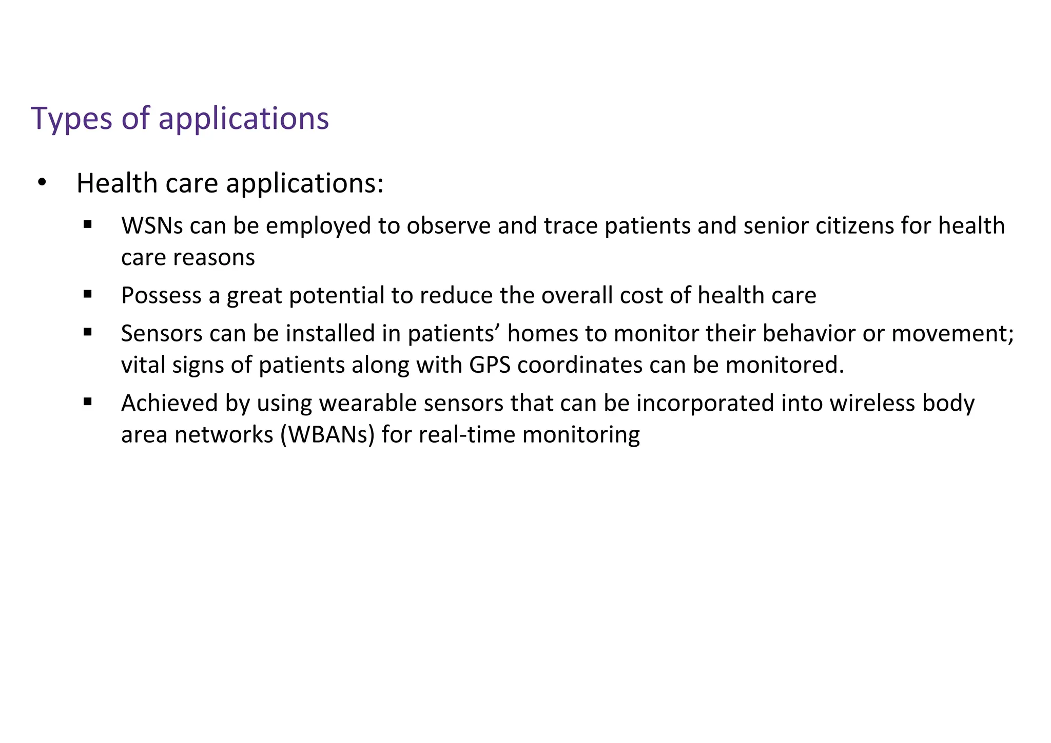 • Health care applications:
Types of applications
 WSNs can be employed to observe and trace patients and senior citizens for health
care reasons
 Possess a great potential to reduce the overall cost of health care
 Sensors can be installed in patients’ homes to monitor their behavior or movement;
vital signs of patients along with GPS coordinates can be monitored.
 Achieved by using wearable sensors that can be incorporated into wireless body
area networks (WBANs) for real-time monitoring
 