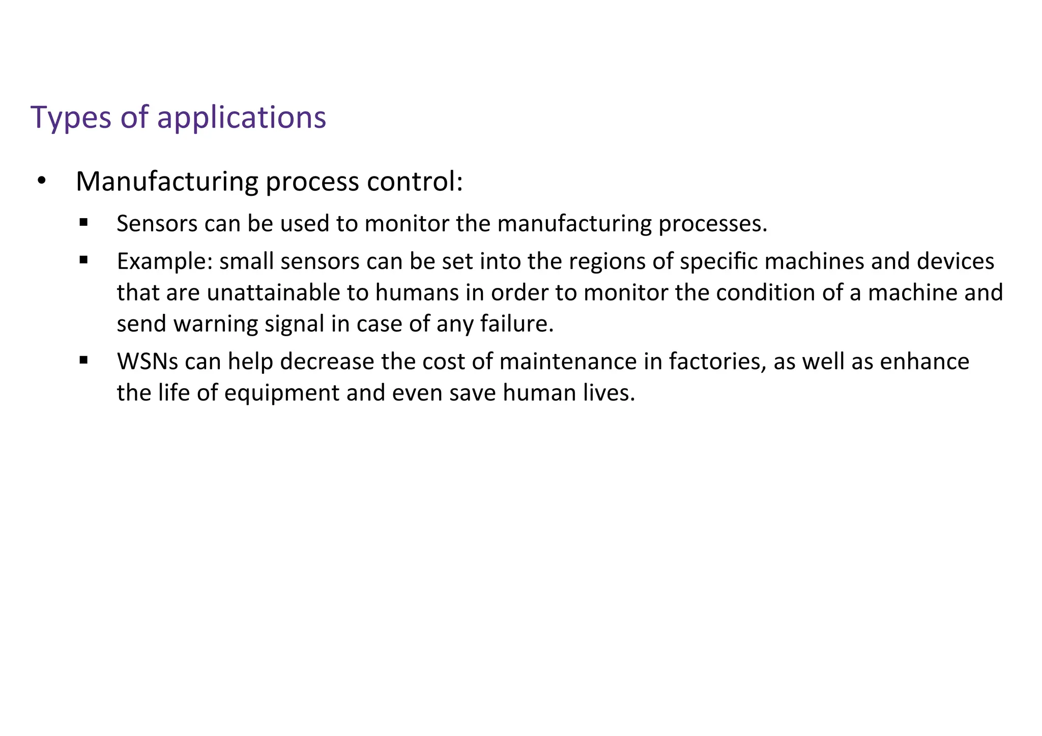 • Manufacturing process control:
Types of applications
 Sensors can be used to monitor the manufacturing processes.
 Example: small sensors can be set into the regions of speciﬁc machines and devices
that are unattainable to humans in order to monitor the condition of a machine and
send warning signal in case of any failure.
 WSNs can help decrease the cost of maintenance in factories, as well as enhance
the life of equipment and even save human lives.
 