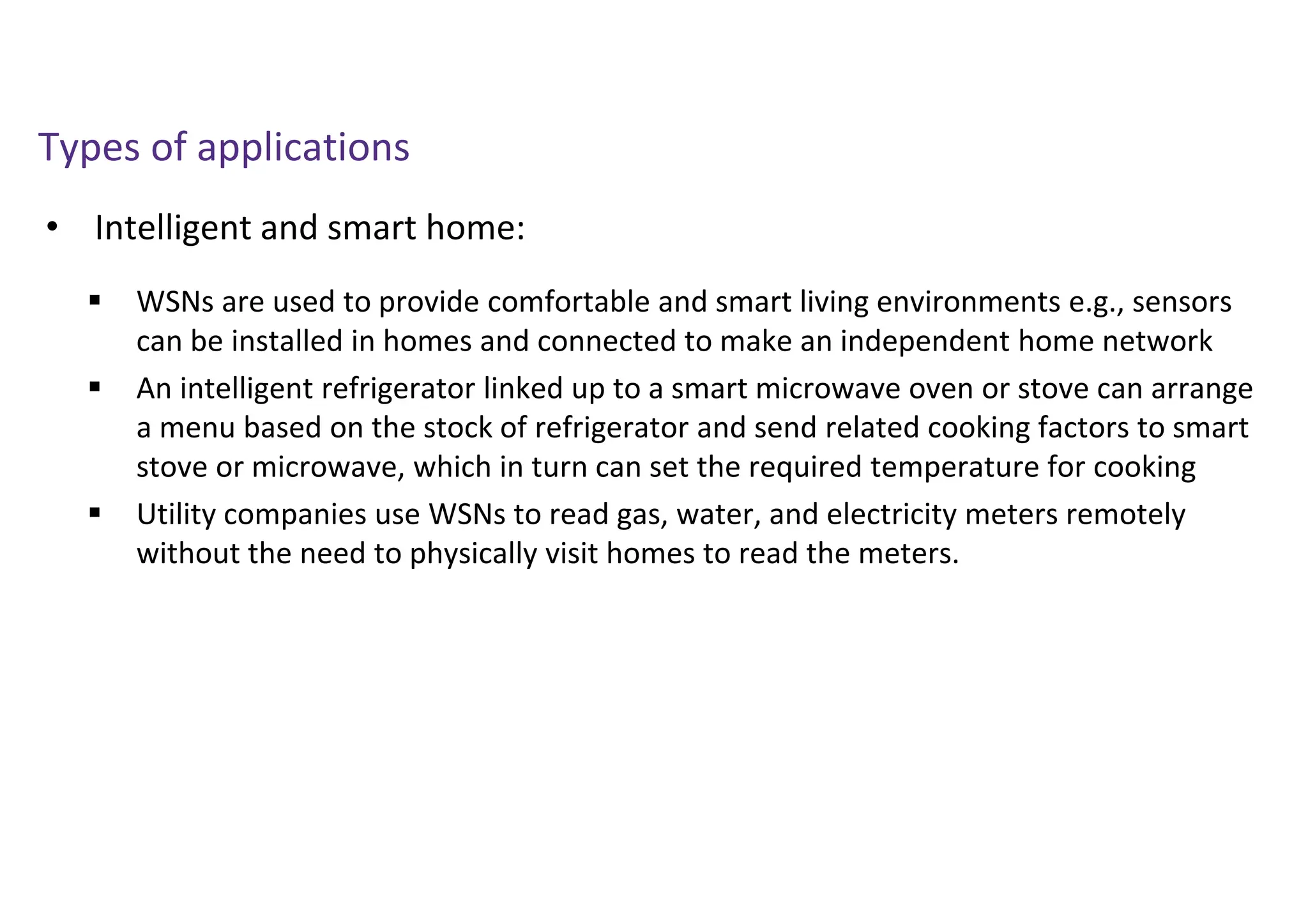 • Intelligent and smart home:
Types of applications
 WSNs are used to provide comfortable and smart living environments e.g., sensors
can be installed in homes and connected to make an independent home network
 An intelligent refrigerator linked up to a smart microwave oven or stove can arrange
a menu based on the stock of refrigerator and send related cooking factors to smart
stove or microwave, which in turn can set the required temperature for cooking
 Utility companies use WSNs to read gas, water, and electricity meters remotely
without the need to physically visit homes to read the meters.
 