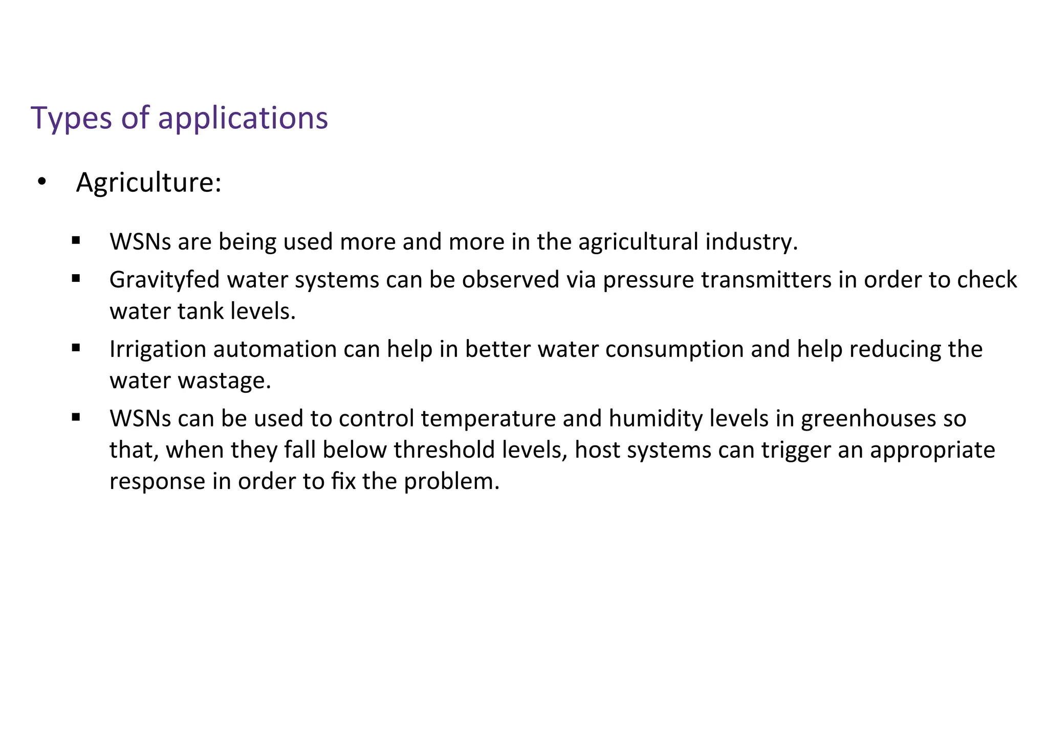 • Agriculture:
Types of applications
 WSNs are being used more and more in the agricultural industry.
 Gravityfed water systems can be observed via pressure transmitters in order to check
water tank levels.
 Irrigation automation can help in better water consumption and help reducing the
water wastage.
 WSNs can be used to control temperature and humidity levels in greenhouses so
that, when they fall below threshold levels, host systems can trigger an appropriate
response in order to ﬁx the problem.
 