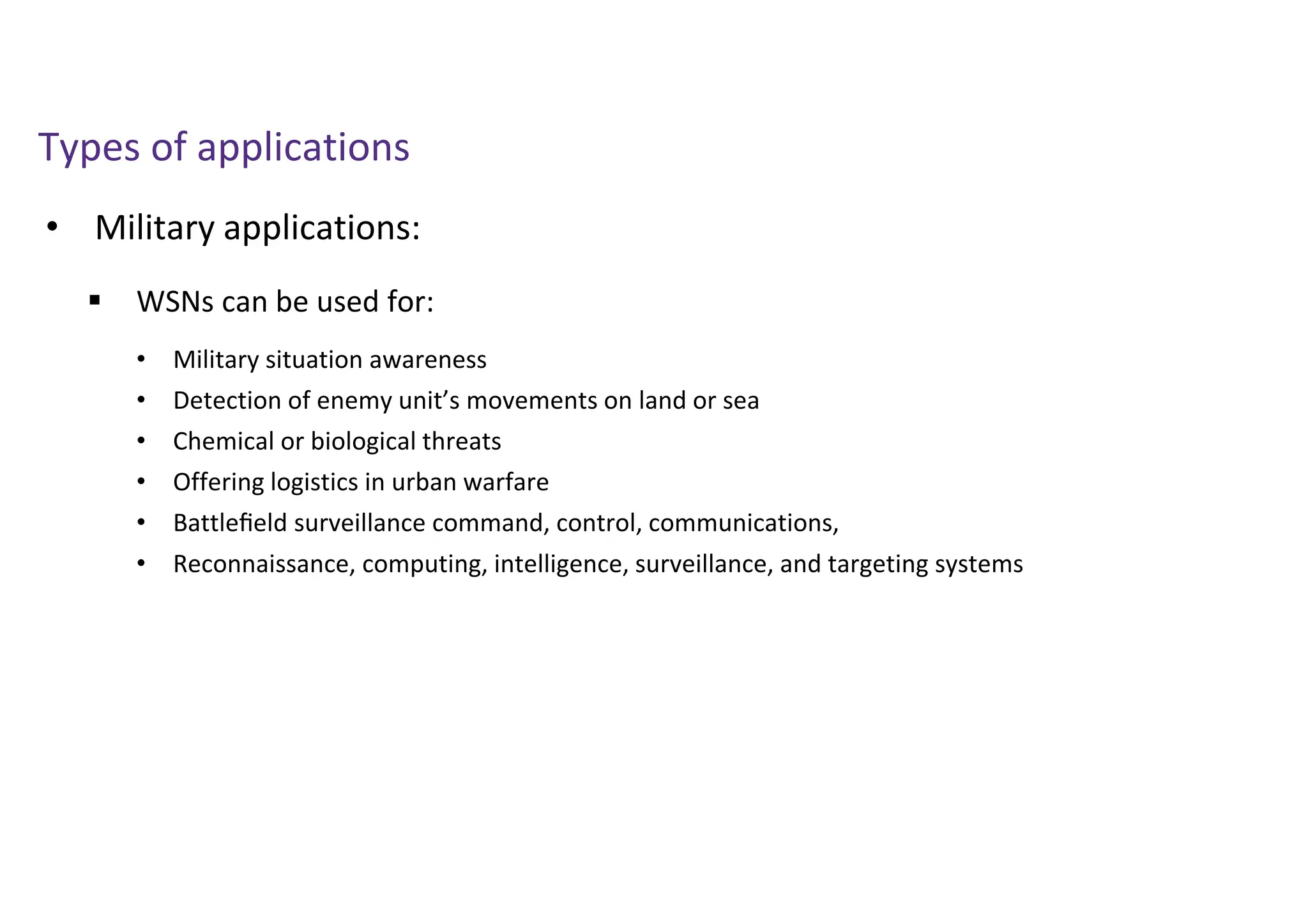 • Military applications:
Types of applications
 WSNs can be used for:
• Military situation awareness
• Detection of enemy unit’s movements on land or sea
• Chemical or biological threats
• Offering logistics in urban warfare
• Battleﬁeld surveillance command, control, communications,
• Reconnaissance, computing, intelligence, surveillance, and targeting systems
 
