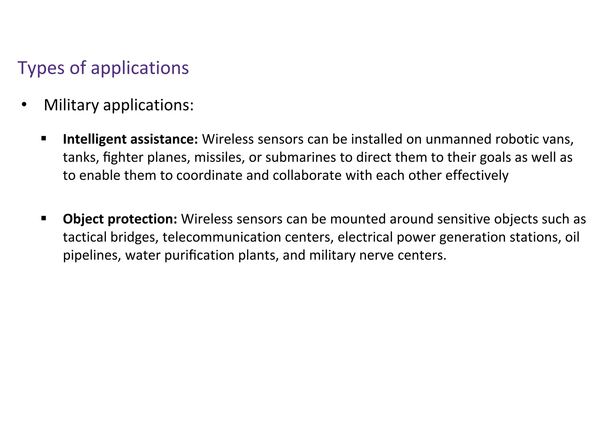 • Military applications:
Types of applications
 Intelligent assistance: Wireless sensors can be installed on unmanned robotic vans,
tanks, ﬁghter planes, missiles, or submarines to direct them to their goals as well as
to enable them to coordinate and collaborate with each other effectively
 Object protection: Wireless sensors can be mounted around sensitive objects such as
tactical bridges, telecommunication centers, electrical power generation stations, oil
pipelines, water puriﬁcation plants, and military nerve centers.
 