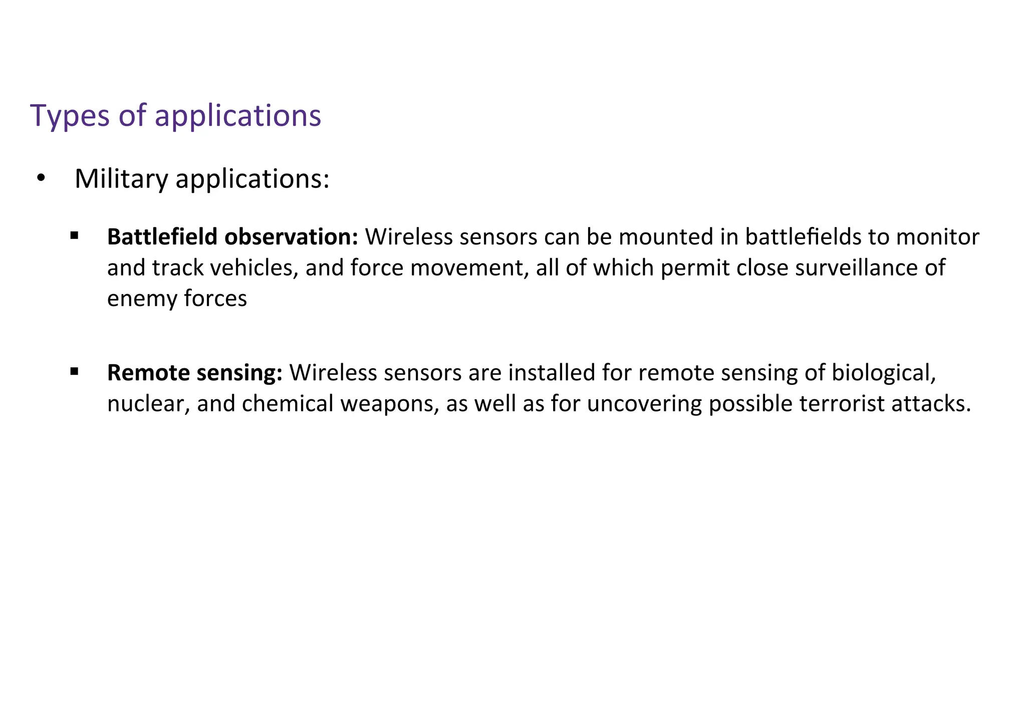 • Military applications:
Types of applications
 Battlefield observation: Wireless sensors can be mounted in battleﬁelds to monitor
and track vehicles, and force movement, all of which permit close surveillance of
enemy forces
 Remote sensing: Wireless sensors are installed for remote sensing of biological,
nuclear, and chemical weapons, as well as for uncovering possible terrorist attacks.
 