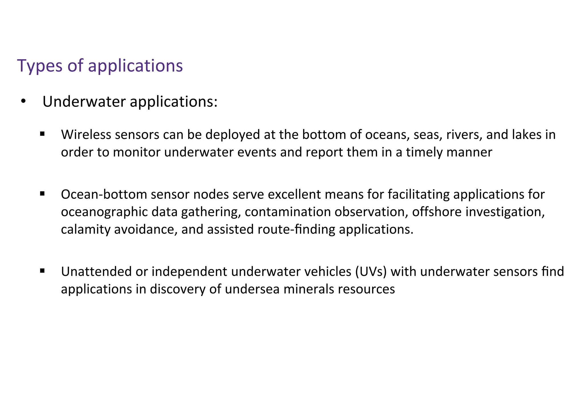 • Underwater applications:
Types of applications
 Wireless sensors can be deployed at the bottom of oceans, seas, rivers, and lakes in
order to monitor underwater events and report them in a timely manner
 Ocean-bottom sensor nodes serve excellent means for facilitating applications for
oceanographic data gathering, contamination observation, offshore investigation,
calamity avoidance, and assisted route-ﬁnding applications.
 Unattended or independent underwater vehicles (UVs) with underwater sensors ﬁnd
applications in discovery of undersea minerals resources
 