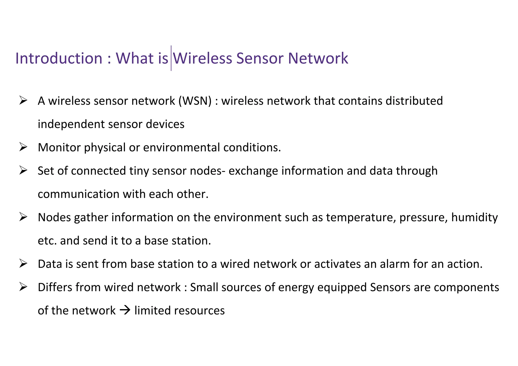 Introduction : What is Wireless Sensor Network
 A wireless sensor network (WSN) : wireless network that contains distributed
independent sensor devices
 Monitor physical or environmental conditions.
 Set of connected tiny sensor nodes- exchange information and data through
communication with each other.
 Nodes gather information on the environment such as temperature, pressure, humidity
etc. and send it to a base station.
 Data is sent from base station to a wired network or activates an alarm for an action.
 Differs from wired network : Small sources of energy equipped Sensors are components
of the network  limited resources
 