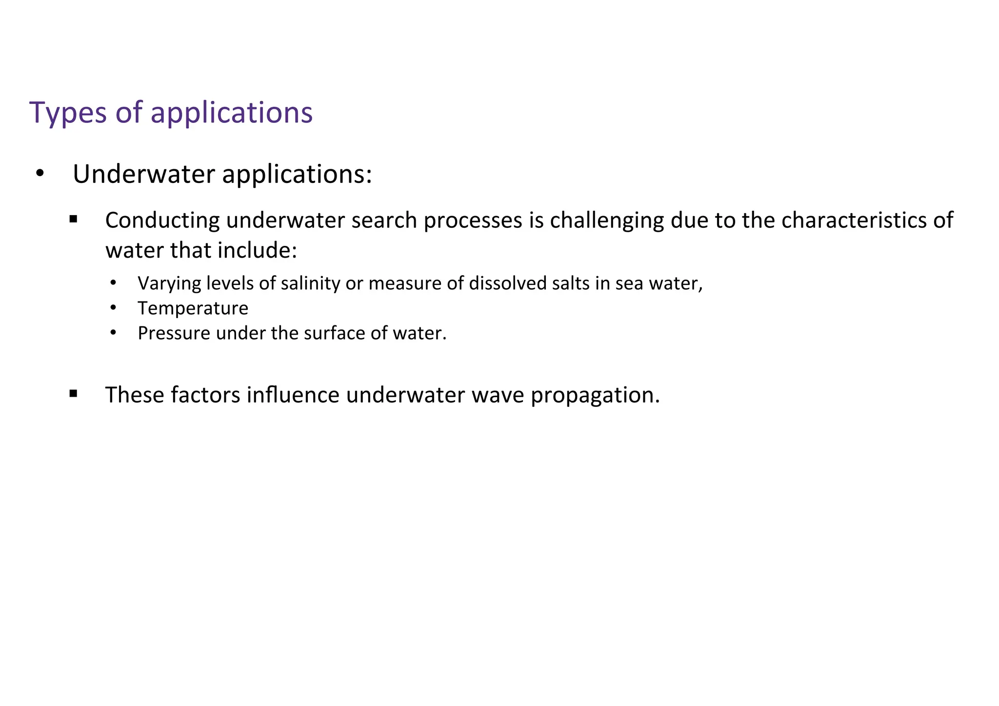 • Underwater applications:
Types of applications
 Conducting underwater search processes is challenging due to the characteristics of
water that include:
 These factors inﬂuence underwater wave propagation.
• Varying levels of salinity or measure of dissolved salts in sea water,
• Temperature
• Pressure under the surface of water.
 