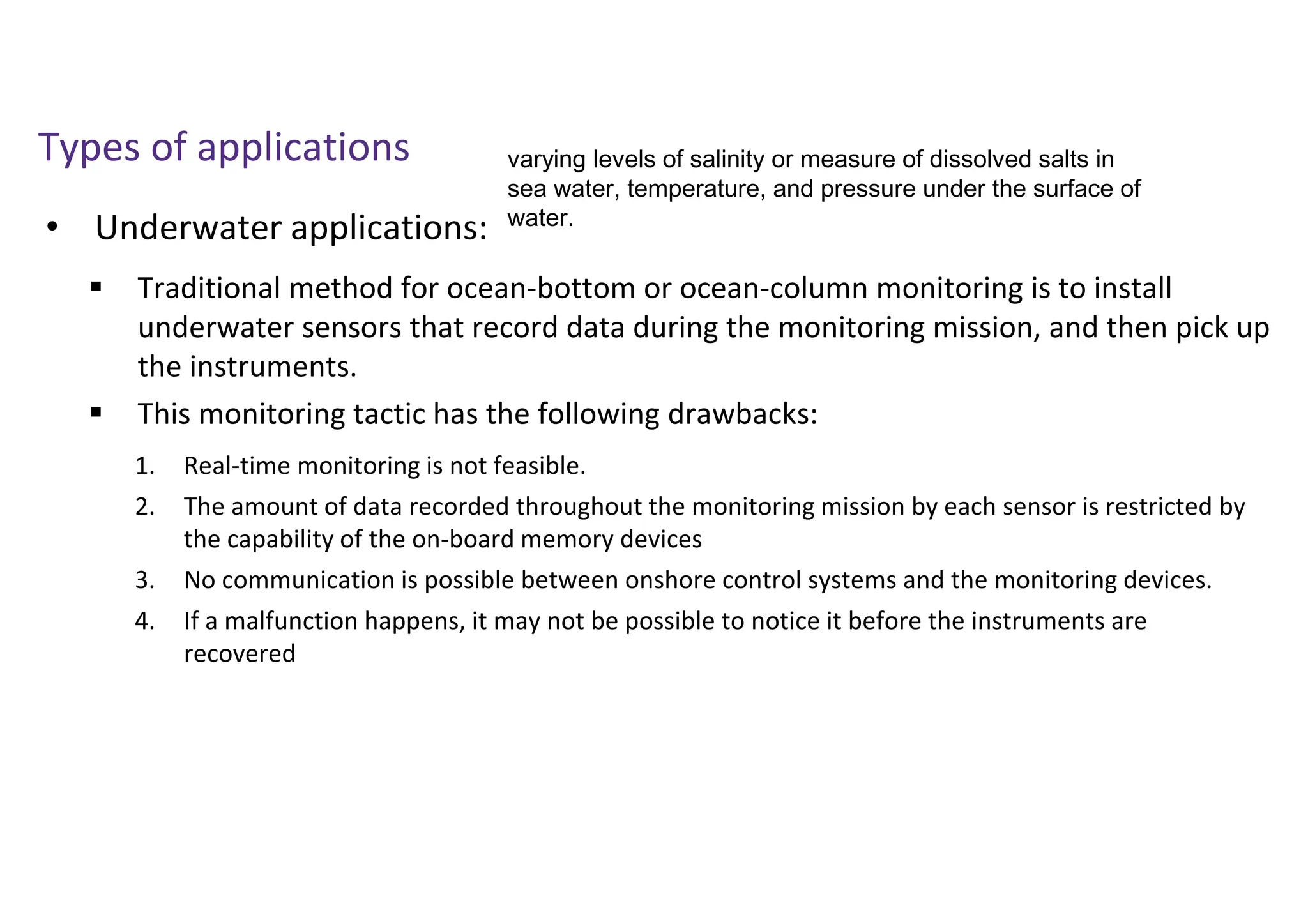 • Underwater applications:
Types of applications
 Traditional method for ocean-bottom or ocean-column monitoring is to install
underwater sensors that record data during the monitoring mission, and then pick up
the instruments.
 This monitoring tactic has the following drawbacks:
1. Real-time monitoring is not feasible.
2. The amount of data recorded throughout the monitoring mission by each sensor is restricted by
the capability of the on-board memory devices
3. No communication is possible between onshore control systems and the monitoring devices.
4. If a malfunction happens, it may not be possible to notice it before the instruments are
recovered
varying levels of salinity or measure of dissolved salts in
sea water, temperature, and pressure under the surface of
water.
 