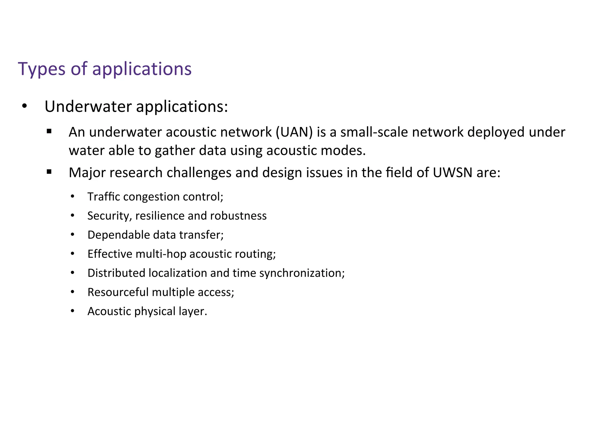 • Underwater applications:
Types of applications
 An underwater acoustic network (UAN) is a small-scale network deployed under
water able to gather data using acoustic modes.
 Major research challenges and design issues in the ﬁeld of UWSN are:
• Trafﬁc congestion control;
• Security, resilience and robustness
• Dependable data transfer;
• Effective multi-hop acoustic routing;
• Distributed localization and time synchronization;
• Resourceful multiple access;
• Acoustic physical layer.
 