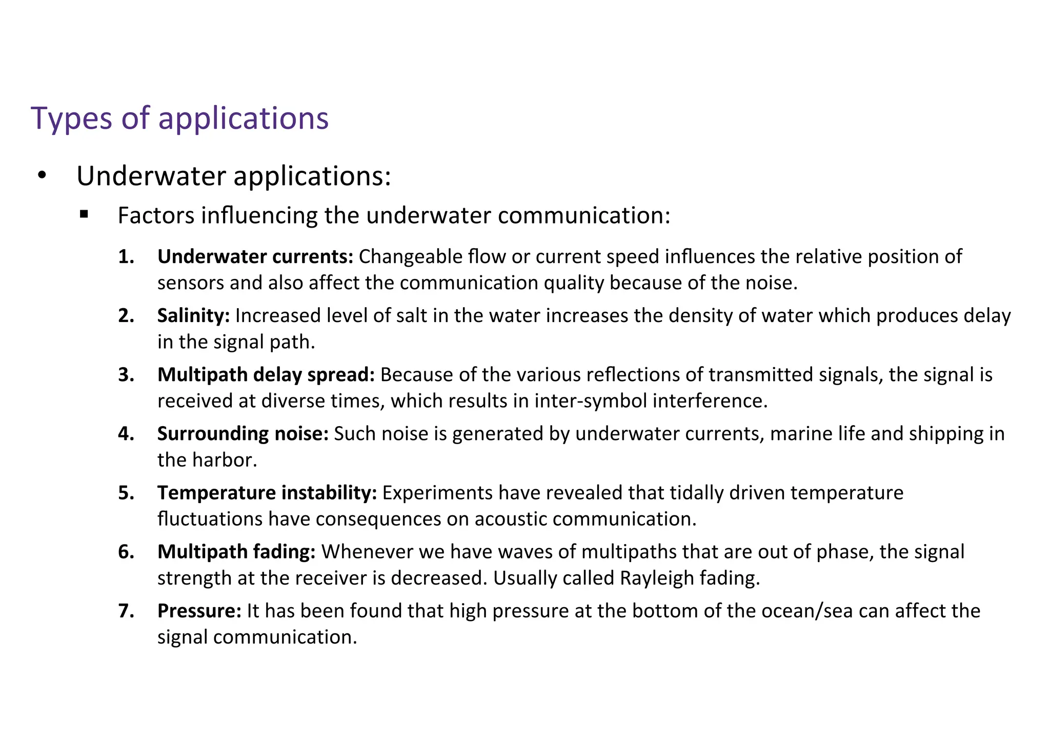 • Underwater applications:
Types of applications
 Factors inﬂuencing the underwater communication:
1. Underwater currents: Changeable ﬂow or current speed inﬂuences the relative position of
sensors and also affect the communication quality because of the noise.
2. Salinity: Increased level of salt in the water increases the density of water which produces delay
in the signal path.
3. Multipath delay spread: Because of the various reﬂections of transmitted signals, the signal is
received at diverse times, which results in inter-symbol interference.
4. Surrounding noise: Such noise is generated by underwater currents, marine life and shipping in
the harbor.
5. Temperature instability: Experiments have revealed that tidally driven temperature
ﬂuctuations have consequences on acoustic communication.
6. Multipath fading: Whenever we have waves of multipaths that are out of phase, the signal
strength at the receiver is decreased. Usually called Rayleigh fading.
7. Pressure: It has been found that high pressure at the bottom of the ocean/sea can affect the
signal communication.
 