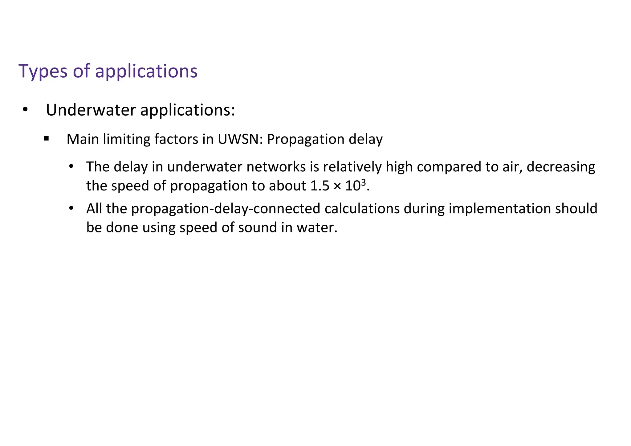 • Underwater applications:
Types of applications
 Main limiting factors in UWSN: Propagation delay
• The delay in underwater networks is relatively high compared to air, decreasing
the speed of propagation to about 1.5 × 103.
• All the propagation-delay-connected calculations during implementation should
be done using speed of sound in water.
 