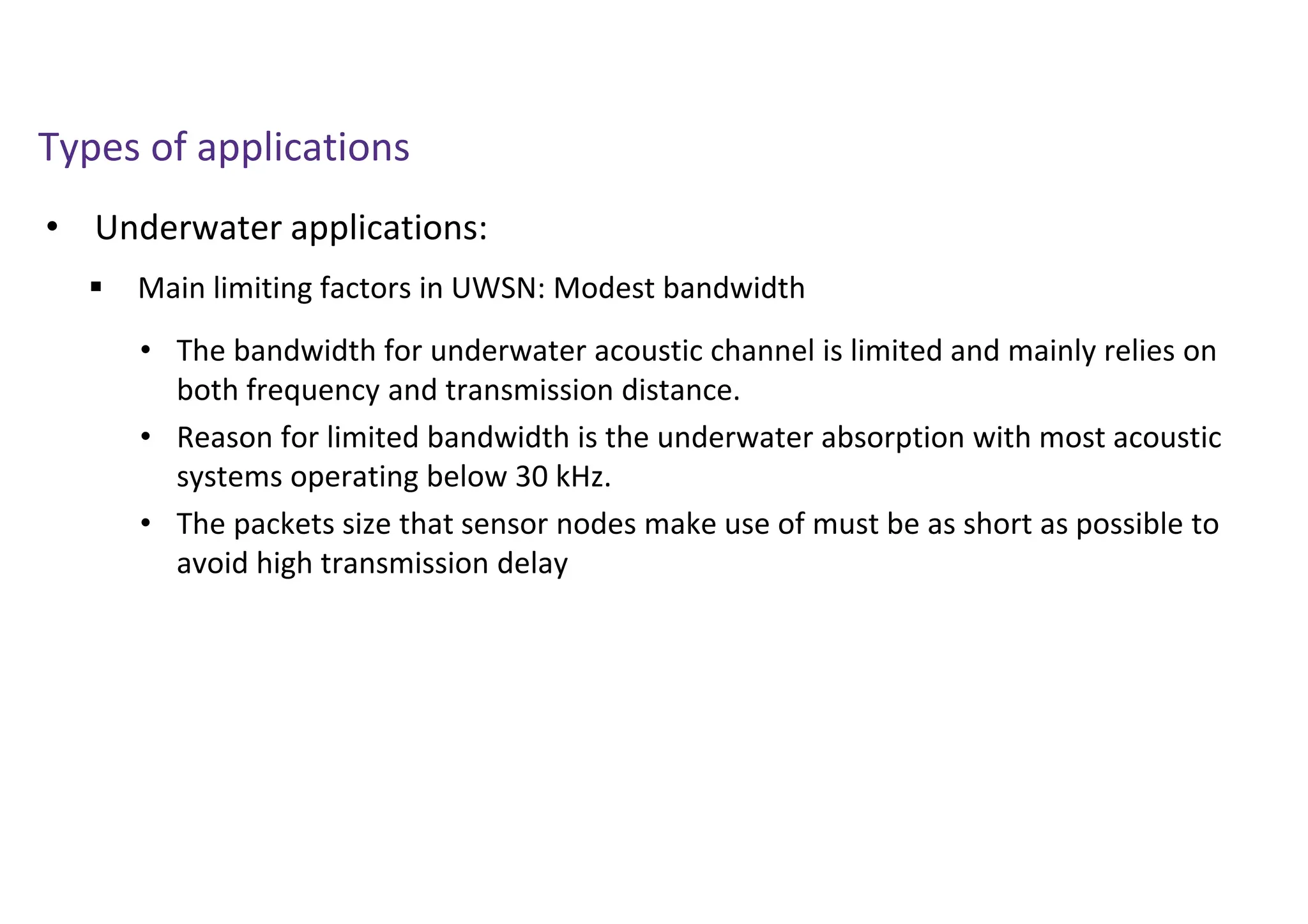 • Underwater applications:
Types of applications
 Main limiting factors in UWSN: Modest bandwidth
• The bandwidth for underwater acoustic channel is limited and mainly relies on
both frequency and transmission distance.
• Reason for limited bandwidth is the underwater absorption with most acoustic
systems operating below 30 kHz.
• The packets size that sensor nodes make use of must be as short as possible to
avoid high transmission delay
 