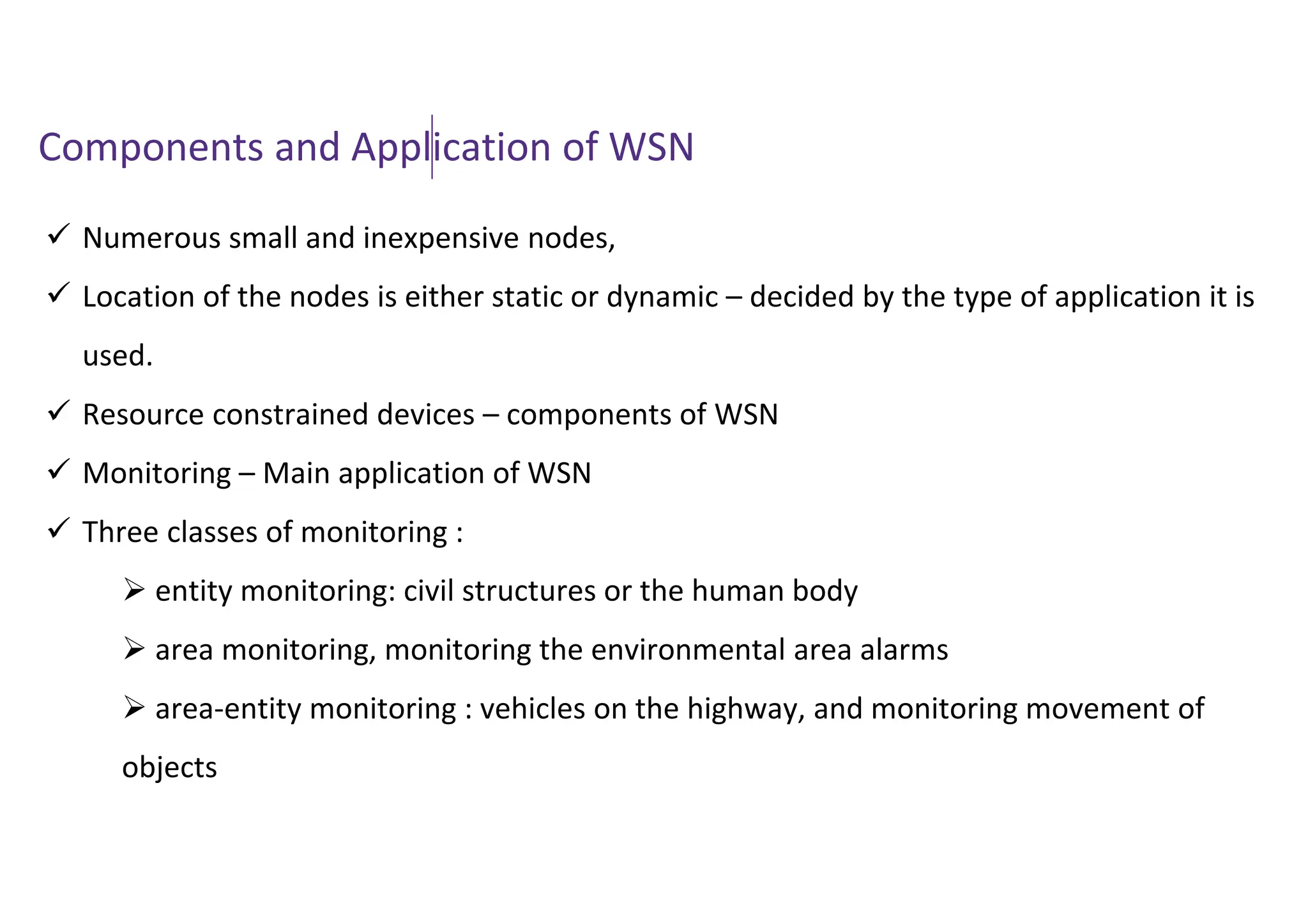 Components and Application of WSN
 Numerous small and inexpensive nodes,
 Location of the nodes is either static or dynamic – decided by the type of application it is
used.
 Resource constrained devices – components of WSN
 Monitoring – Main application of WSN
 Three classes of monitoring :
 entity monitoring: civil structures or the human body
 area monitoring, monitoring the environmental area alarms
 area-entity monitoring : vehicles on the highway, and monitoring movement of
objects
 