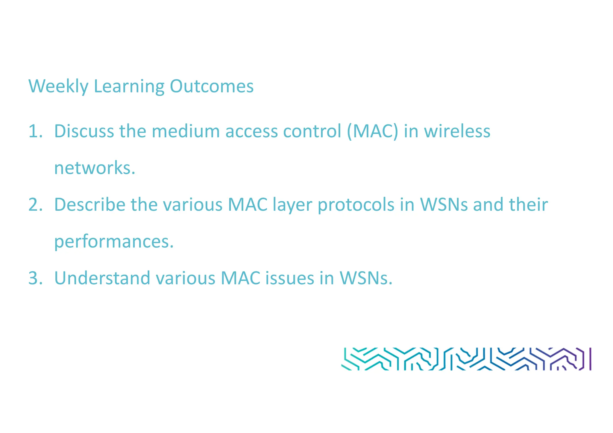 Weekly Learning Outcomes
1. Discuss the medium access control (MAC) in wireless
networks.
2. Describe the various MAC layer protocols in WSNs and their
performances.
3. Understand various MAC issues in WSNs.
 