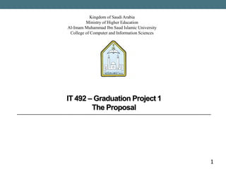 1
Kingdom of Saudi Arabia
Ministry of Higher Education
Al-Imam Muhammad Ibn Saud Islamic University
College of Computer and Information Sciences
IT 492 – Graduation Project 1
The Proposal
 