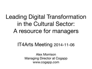 Leading Digital Transformation 
in the Cultural Sector: 
A resource for managers 
IT4Arts Meeting 2014-11-06 
Alex Morrison 
Managing Director at Cogapp 
www.cogapp.com 
 
