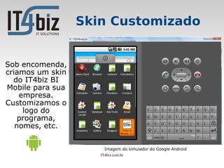 Skin Customizado


Sob encomenda,
criamos um skin
  do IT4biz BI
Mobile para sua
    empresa.
Customizamos o
     logo do
    programa,
   nomes, etc.


                       Imagem do simulador do Google Android
                     IT4biz.com.br
 
