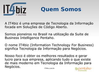 Quem Somos

A IT4biz é uma empresa de Tecnologia da Informação
focada em Soluções de Código Aberto.

Somos pioneiros no Brasil na utilização da Suite de
Business Intelligence Pentaho.

O nome IT4biz (Information Technology For Business)
significa Tecnologia da Informação para Negócios.

Nosso foco é obter os melhores resultados e gerar
lucro para sua empresa, aplicando tudo o que existe
de mais moderno em Tecnologia da Informação para
Negócios.              IT4biz.com.br
 