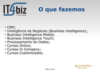 O que fazemos


•   CRM;
•   Inteligência de Negócios (Business Intelligence);
•   Business Intelligence Mobile;
•   Business Intelligence Touch;
•   Processamento de Dados;
•   Cursos Online;
•   Cursos In Company;
•   Cursos Customizados.



                          IT4biz.com.br
 
