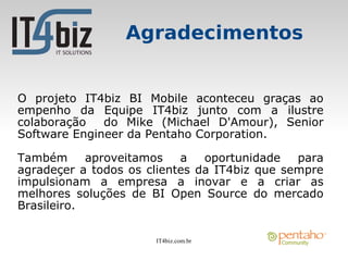 Agradecimentos


O projeto IT4biz BI Mobile aconteceu graças ao
empenho da Equipe IT4biz junto com a ilustre
colaboração   do Mike (Michael D'Amour), Senior
Software Engineer da Pentaho Corporation.

Também      aproveitamos   a   oportunidade   para
agradeçer a todos os clientes da IT4biz que sempre
impulsionam a empresa a inovar e a criar as
melhores soluções de BI Open Source do mercado
Brasileiro.

                      IT4biz.com.br
 