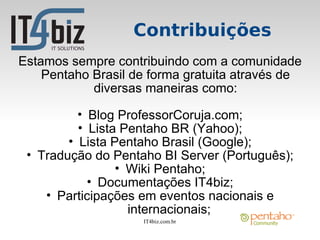 Contribuições
Estamos sempre contribuindo com a comunidade
    Pentaho Brasil de forma gratuita através de
            diversas maneiras como:

          • Blog ProfessorCoruja.com;
          • Lista Pentaho BR (Yahoo);
        • Lista Pentaho Brasil (Google);
 • Tradução do Pentaho BI Server (Português);
                 • Wiki Pentaho;
            • Documentações IT4biz;
    • Participações em eventos nacionais e
                   internacionais;
                    IT4biz.com.br
 