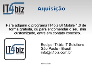 Aquisição


Para adquirir o programa IT4biz BI Mobile 1.0 de
 forma gratuita, ou para encomendar o seu skin
    customizado, entre em contato conosco.


                    Equipe IT4biz IT Solutions
                    São Paulo - Brasil
                    info@it4biz.com.br

                     IT4biz.com.br
 