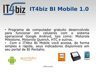 IT4biz BI Mobile 1.0


• Programa de computador gratuito desenvolvido
para funcionar em celulares com o sistema
operacional Google Android, tais como: Motorola
Milestone, Motorola Quench, HTC e outros.
• Com o IT4biz BI Mobile você acessa, de forma
simples e rápida, seus indicadores disponíveis em
seu portal de BI Pentaho.




                      IT4biz.com.br
 