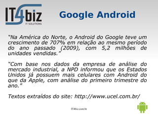 Google Android

“Na América do Norte, o Android do Google teve um
crescimento de 707% em relação ao mesmo período
do ano passado (2009), com 5,2 milhões de
unidades vendidas.”

“Com base nos dados da empresa de análise do
mercado industrial, a NPD informou que os Estados
Unidos já possuem mais celulares com Android do
que da Apple, com análise do primeiro trimestre do
ano.”

Textos extraídos do site: http://www.ucel.com.br/

                       IT4biz.com.br
 