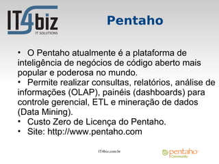 Pentaho

• O Pentaho atualmente é a plataforma de
inteligência de negócios de código aberto mais
popular e poderosa no mundo.
• Permite realizar consultas, relatórios, análise de
informações (OLAP), painéis (dashboards) para
controle gerencial, ETL e mineração de dados
(Data Mining).
• Custo Zero de Licença do Pentaho.
• Site: http://www.pentaho.com

                     IT4biz.com.br
 