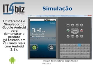 Simulação

Utilizaremos o
 Simulador do
Google Android
      para
 demonstrar o
    produto
(já testado em
celulares reais
 com Android
      2.1).


                    Imagem do simulador do Google Android
                  IT4biz.com.br
 