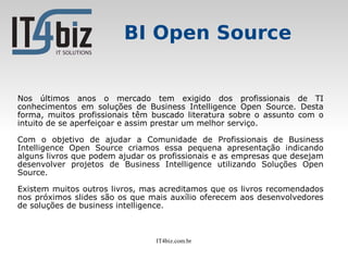 BI Open Source


Nos últimos anos o mercado tem exigido dos profissionais de TI
conhecimentos em soluções de Business Intelligence Open Source. Desta
forma, muitos profissionais têm buscado literatura sobre o assunto com o
intuito de se aperfeiçoar e assim prestar um melhor serviço.

Com o objetivo de ajudar a Comunidade de Profissionais de Business
Intelligence Open Source criamos essa pequena apresentação indicando
alguns livros que podem ajudar os profissionais e as empresas que desejam
desenvolver projetos de Business Intelligence utilizando Soluções Open
Source.

Existem muitos outros livros, mas acreditamos que os livros recomendados
nos próximos slides são os que mais auxílio oferecem aos desenvolvedores
de soluções de business intelligence.



                                 IT4biz.com.br
 