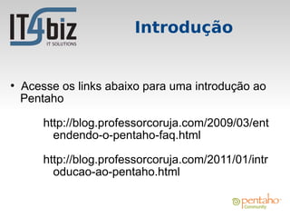 Introdução


●
    Acesse os links abaixo para uma introdução ao
    Pentaho

        http://blog.professorcoruja.com/2009/03/ent
          endendo-o-pentaho-faq.html

        http://blog.professorcoruja.com/2011/01/intr
          oducao-ao-pentaho.html
 