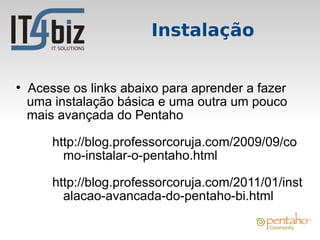 Instalação

●
    Acesse os links abaixo para aprender a fazer
    uma instalação básica e uma outra um pouco
    mais avançada do Pentaho

        http://blog.professorcoruja.com/2009/09/co
          mo-instalar-o-pentaho.html

        http://blog.professorcoruja.com/2011/01/inst
          alacao-avancada-do-pentaho-bi.html
 