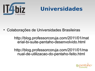 Universidades


●
    Colaborações de Universidades Brasileiras

        http://blog.professorcoruja.com/2011/01/mat
          erial-bi-suite-pentaho-desenvolvido.html

        http://blog.professorcoruja.com/2011/01/ma
          nual-de-utilizacao-do-pentaho-feito.html
 