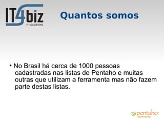 Quantos somos




●
    No Brasil há cerca de 1000 pessoas
    cadastradas nas listas de Pentaho e muitas
    outras que utilizam a ferramenta mas não fazem
    parte destas listas.
 