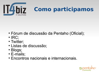 Como participamos



●
  Fórum de discussão da Pentaho (Oficial);
●
  IRC;
●
  Twitter;
●
  Listas de discussão;
●
  Blogs;
●
  E-mails;
●
  Encontros nacionais e internacionais.
 
