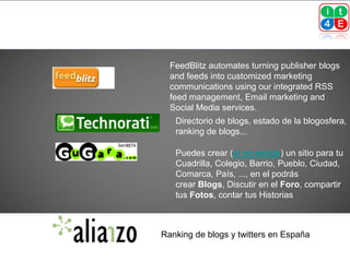 FeedBlitz automates turning publisher blogs
  and feeds into customized marketing
  communications using our integrated RSS
  feed management, Email marketing and
  Social Media services.
   Directorio de blogs, estado de la blogosfera,
   ranking de blogs...

   Puedes crear (si no existe) un sitio para tu
   Cuadrilla, Colegio, Barrio, Pueblo, Ciudad,
   Comarca, País, ..., en el podrás
   crear Blogs, Discutir en el Foro, compartir
   tus Fotos, contar tus Historias



Ranking de blogs y twitters en España
 