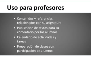 Uso para profesores
  • Contenidos y referencias
    relacionados con su asignatura
  • Publicación de textos para su
    comentario por los alumnos
  • Calendario de actividades y
    tareas
  • Preparación de clases con
    participación de alumnos
 