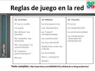 Reglas de juego en la red
Fuente: www.tiscar.com




                         Texto completo: http://www.tiscar.com/2006/09/14/la-utilidad-de-un-blog-academico/
 