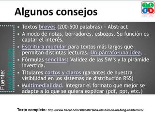 Algunos consejos
                    Textos breves (200-500 palabras) ~ Abstract
                    A modo de notas, borradores, esbozos. Su función es
                     captar el interés.
                    Escritura modular para textos más largos que
www.tiscar.com




                     permitan distintas lecturas. Un párrafo-una idea.
                    Fórmulas sencillas: Validez de las 5W’s y la pirámide
                     invertida.
                     Titulares cortos y claros (garantes de nuestra
Fuente:




                 
                     visibilidad en los sistemas de distribución RSS)
                    Multimedialidad. Integrar el formato que mejor se
                     adapte a lo que se quiera explicar (pdf, ppt, etc.)


                 Texto completo: http://www.tiscar.com/2006/09/14/la-utilidad-de-un-blog-academico/
 