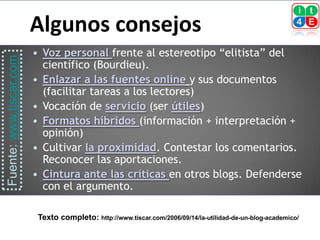 Algunos consejos
                             Voz personal frente al estereotipo “elitista” del
Fuente: www.tiscar.com



                              científico (Bourdieu).
                             Enlazar a las fuentes online y sus documentos
                              (facilitar tareas a los lectores)
                             Vocación de servicio (ser útiles)
                             Formatos híbridos (información + interpretación +
                              opinión)
                             Cultivar la proximidad. Contestar los comentarios.
                              Reconocer las aportaciones.
                             Cintura ante las críticas en otros blogs. Defenderse
                              con el argumento.

                             Texto completo: http://www.tiscar.com/2006/09/14/la-utilidad-de-un-blog-academico/
 