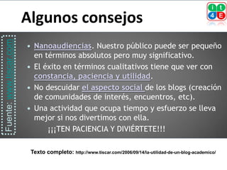 Algunos consejos
Fuente: www.tiscar.com



                          Nanoaudiencias. Nuestro público puede ser pequeño
                           en términos absolutos pero muy significativo.
                          El éxito en términos cualitativos tiene que ver con
                           constancia, paciencia y utilidad.
                          No descuidar el aspecto social de los blogs (creación
                           de comunidades de interés, encuentros, etc).
                          Una actividad que ocupa tiempo y esfuerzo se lleva
                           mejor si nos divertimos con ella.
                               ¡¡¡TEN PACIENCIA Y DIVIÉRTETE!!!

                             Texto completo: http://www.tiscar.com/2006/09/14/la-utilidad-de-un-blog-academico/
 