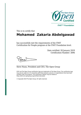 This is to certify that
Mohamed Zakaria Abdelgawad
has successfully met the requirements of the IT4IT
Certification for People program at the IT4IT Foundation level.
Date certified: 28 January 2019
Certification Number: 3896
_____________________________________
Steve Nunn, President and CEO, The Open Group
IT4IT and The Open Group certiﬁcation logo are trademarks of The Open Group. The certiﬁcation logo
may only be used on or in connection with those products, persons, or organizations that have been
certiﬁed under this program. The certiﬁcation register may be viewed at
https://it4it-cert.opengroup.org/certiﬁed-individuals
© Copyright 2019 The Open Group. All rights reserved.
 