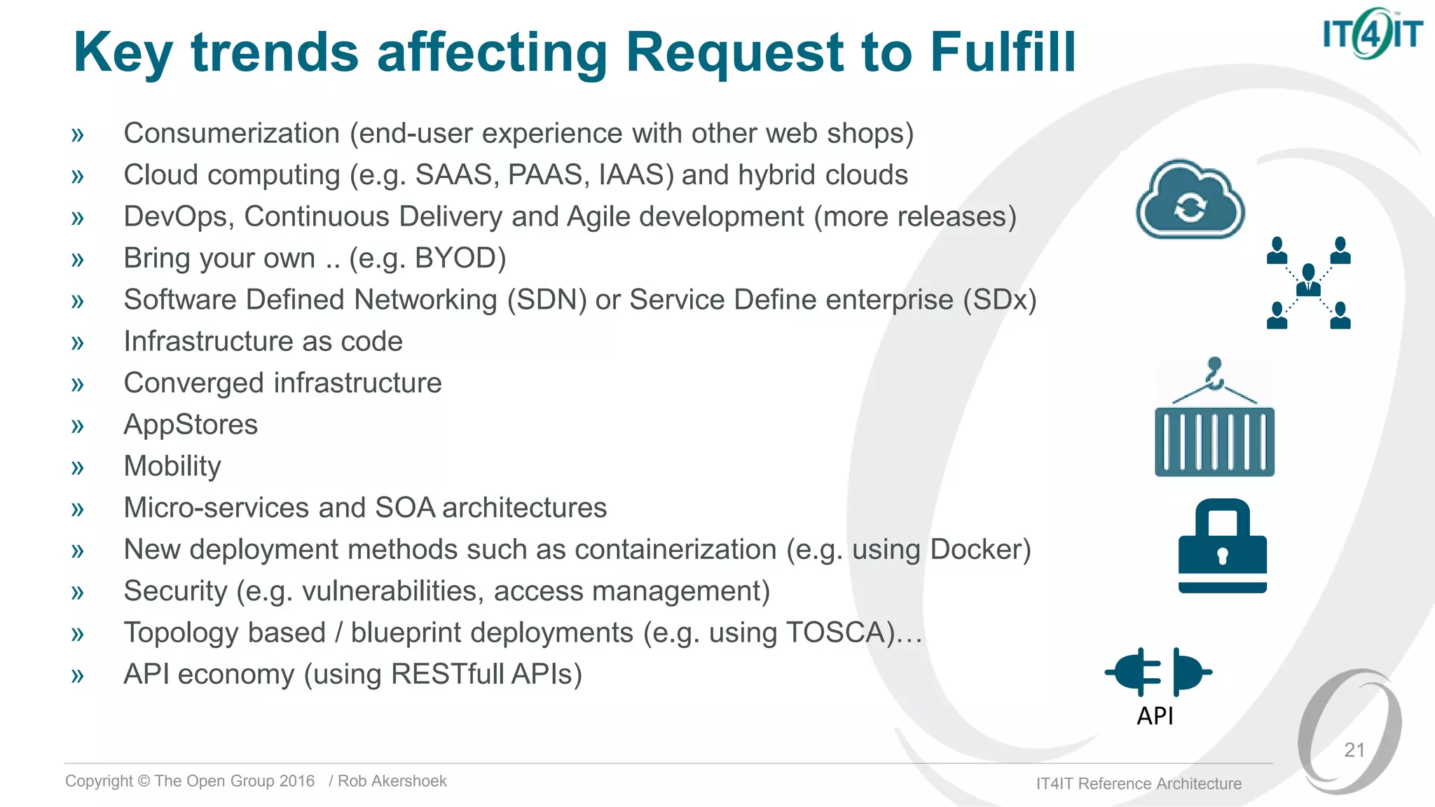 Copyright © The Open Group 2016 / Rob Akershoek IT4IT Reference Architecture
Key trends affecting Request to Fulfill
» Consumerization (end-user experience with other web shops)
» Cloud computing (e.g. SAAS, PAAS, IAAS) and hybrid clouds
» DevOps, Continuous Delivery and Agile development (more releases)
» Bring your own .. (e.g. BYOD)
» Software Defined Networking (SDN) or Service Define enterprise (SDx)
» Infrastructure as code
» Converged infrastructure
» AppStores
» Mobility
» Micro-services and SOA architectures
» New deployment methods such as containerization (e.g. using Docker)
» Security (e.g. vulnerabilities, access management)
» Topology based / blueprint deployments (e.g. using TOSCA)…
» API economy (using RESTfull APIs)
21
API
 