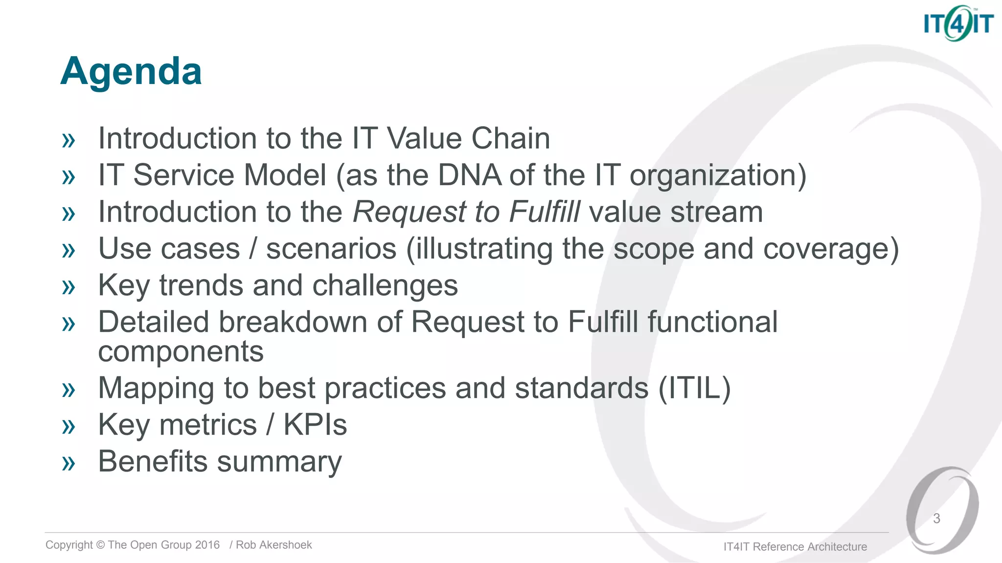 Copyright © The Open Group 2016 / Rob Akershoek IT4IT Reference Architecture
Agenda
» Introduction to the IT Value Chain
» IT Service Model (as the DNA of the IT organization)
» Introduction to the Request to Fulfill value stream
» Use cases / scenarios (illustrating the scope and coverage)
» Key trends and challenges
» Detailed breakdown of Request to Fulfill functional
components
» Mapping to best practices and standards (ITIL)
» Key metrics / KPIs
» Benefits summary
3
 