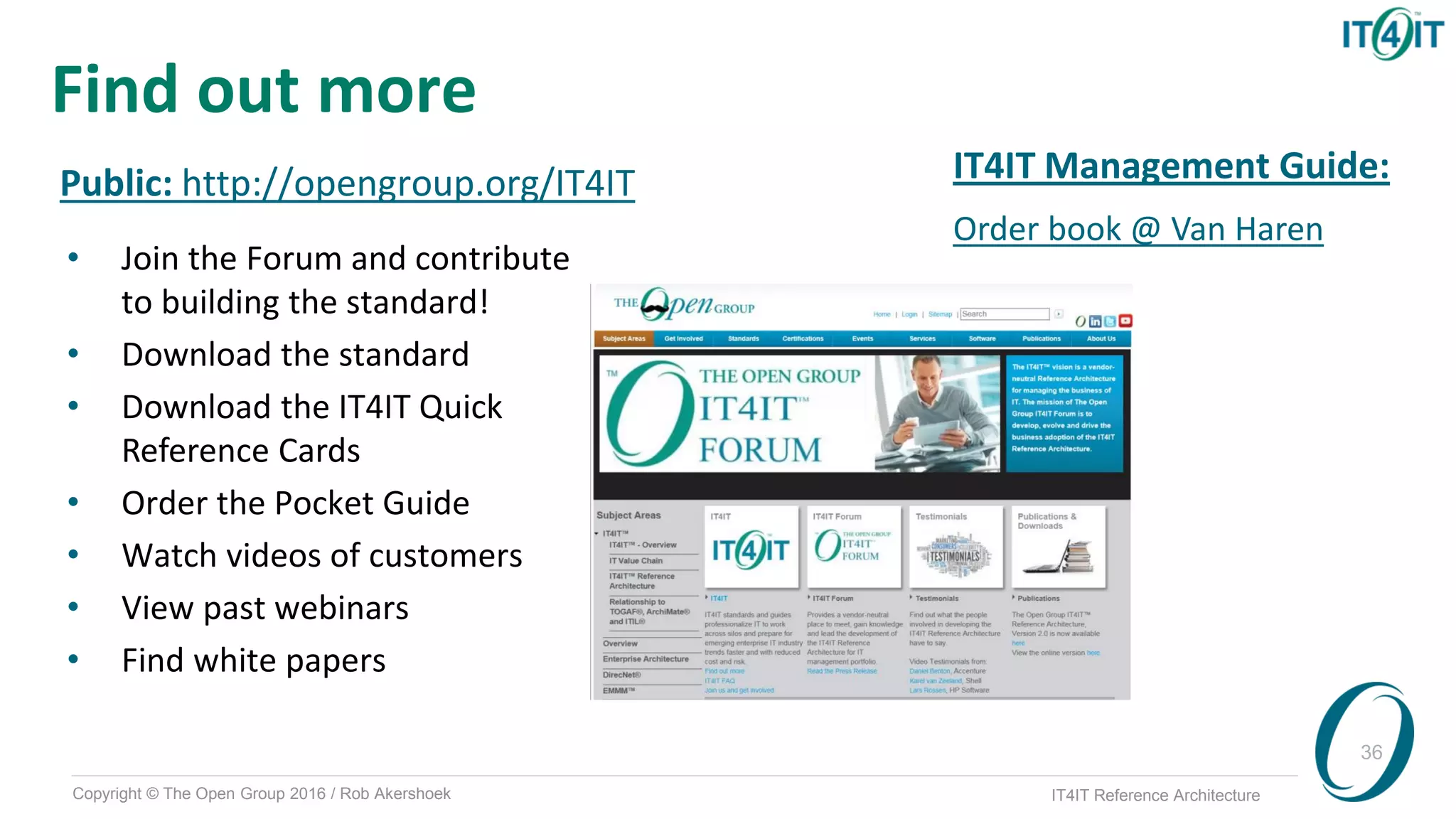 Copyright © The Open Group 2016 / Rob Akershoek IT4IT Reference Architecture
36
Find out more
Public: http://opengroup.org/IT4IT
• Join the Forum and contribute
to building the standard!
• Download the standard
• Download the IT4IT Quick
Reference Cards
• Order the Pocket Guide
• Watch videos of customers
• View past webinars
• Find white papers
IT4IT Management Guide:
Order book @ Van Haren
 