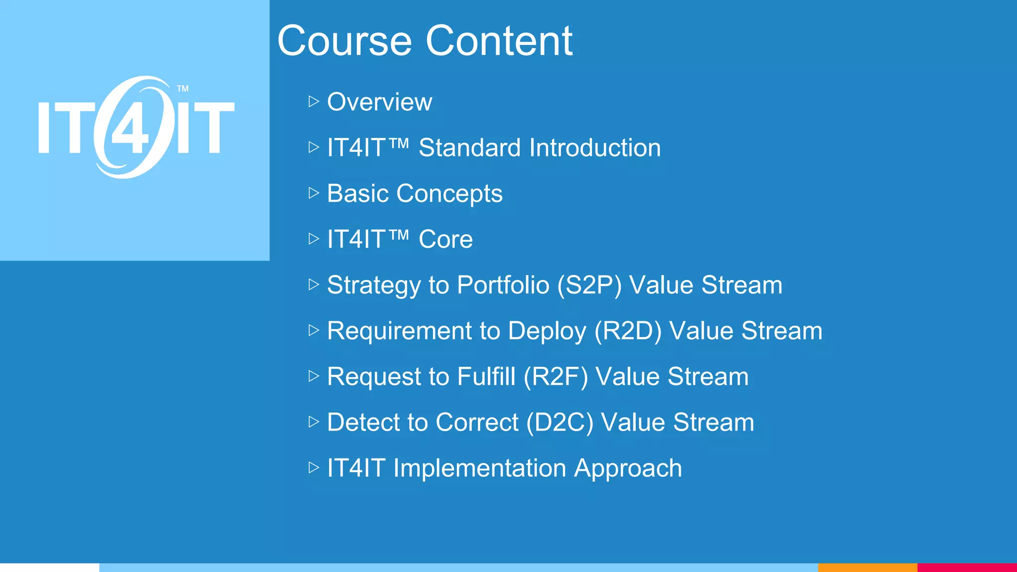 Course Content
▷ Overview
▷ IT4IT™ Standard Introduction
▷ Basic Concepts
▷ IT4IT™ Core
▷ Strategy to Portfolio (S2P) Value Stream
▷ Requirement to Deploy (R2D) Value Stream
▷ Request to Fulfill (R2F) Value Stream
▷ Detect to Correct (D2C) Value Stream
▷ IT4IT Implementation Approach
 