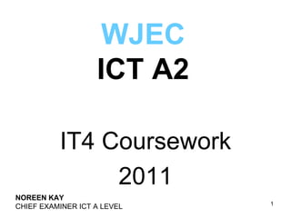 WJEC
                   ICT A2

          IT4 Coursework
               2011
NOREEN KAY
                             1
CHIEF EXAMINER ICT A LEVEL
 