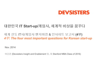 대한민국 IT Start-up/게임사, 세계적 비상을 꿈꾸다 
세계 선도 IT사/게임사 벤치마킹 & 인사이트 보고서 (4부) 
4부: The four most important questions for Korean start-up 
Nov. 2014 
이승훈 (Devsisters Insight and Enablement 팀, 現Stanford MBA Class of 2016) 
 