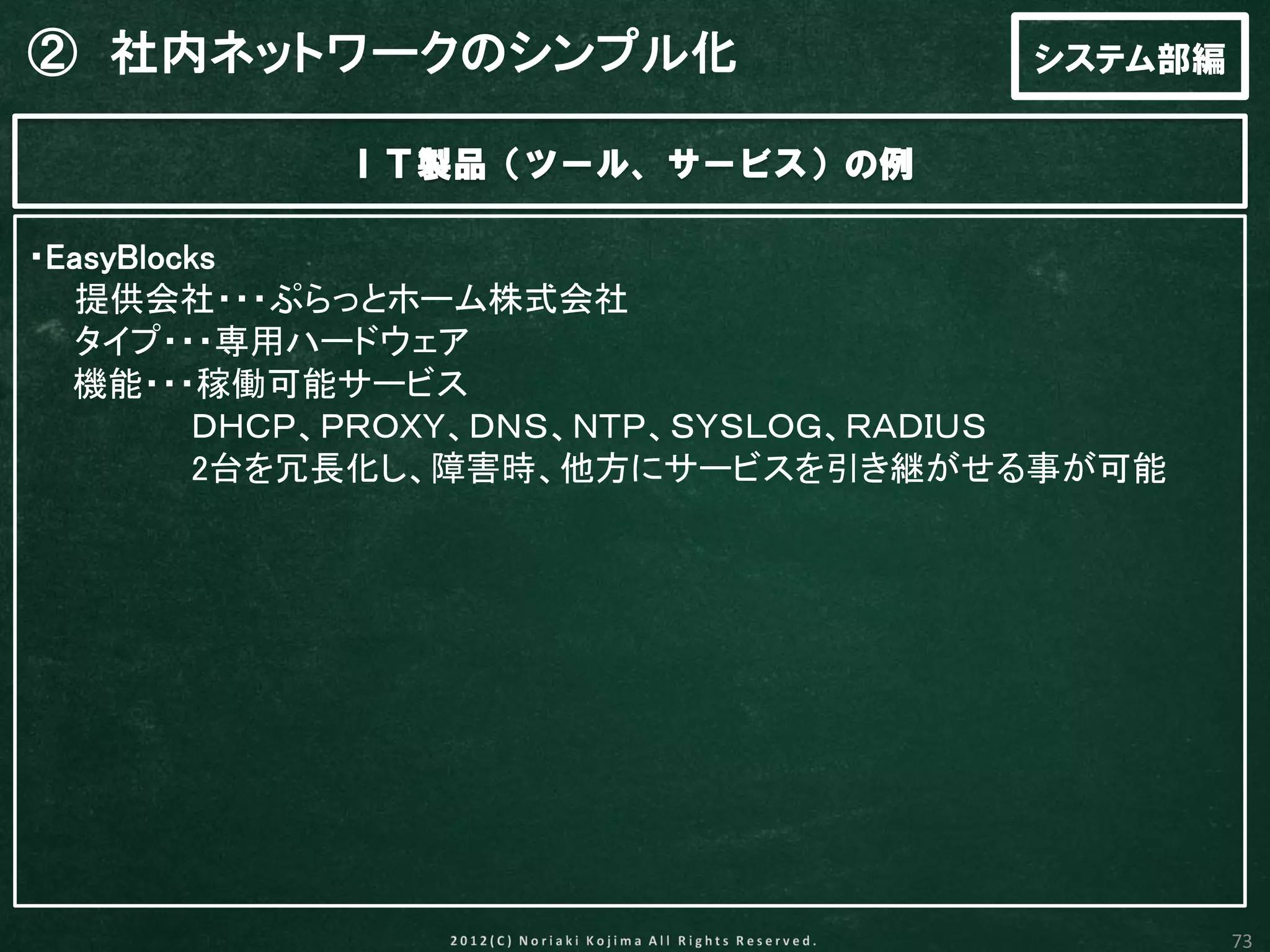 ② 社内ネットワークのシンプル化                    システム部編

           ＩＴ製品（ツール、サービス）の例

・EasyBlocks
  提供会社・・・ぷらっとホーム株式会社
  タイプ・・・専用ハードウェア
  機能・・・稼働可能サービス
         ＤＨＣＰ、ＰＲＯＸＹ、ＤＮＳ、ＮＴＰ、ＳＹＳＬＯＧ、ＲＡＤＩＵＳ
         2台を冗長化し、障害時、他方にサービスを引き継がせる事が可能




                                             73
 