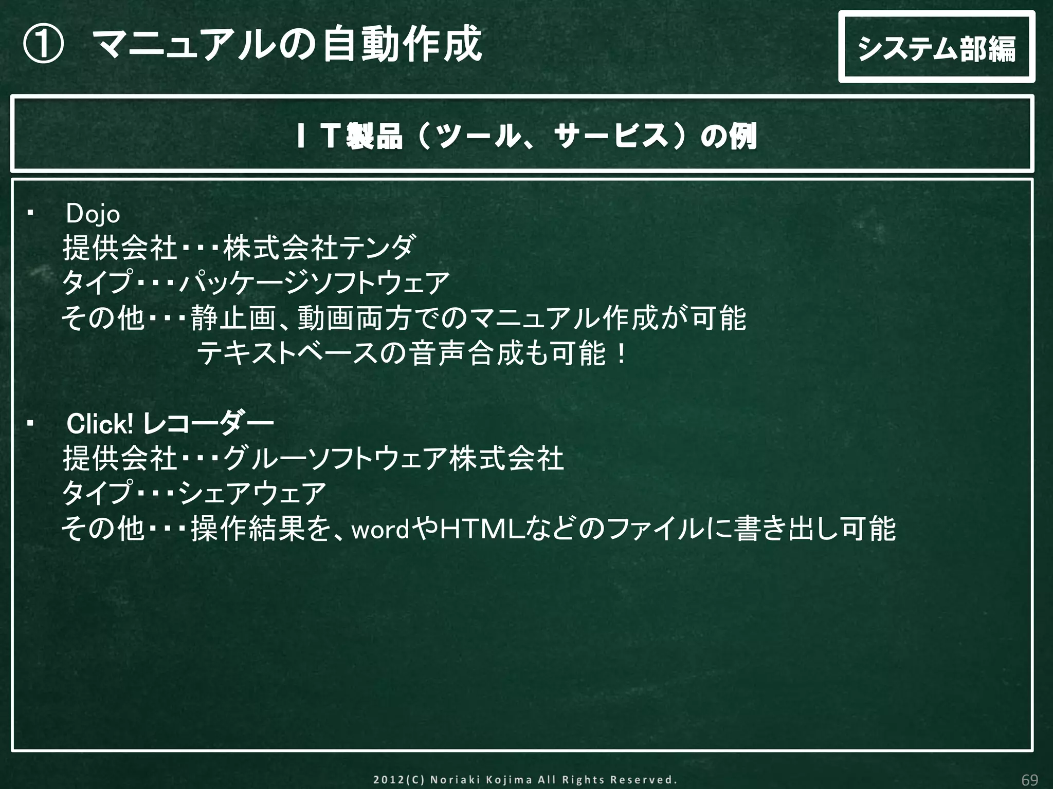 ① マニュアルの自動作成                       システム部編

           ＩＴ製品（ツール、サービス）の例

・ Dojo
  提供会社・・・株式会社テンダ
  タイプ・・・パッケージソフトウェア
  その他・・・静止画、動画両方でのマニュアル作成が可能
         テキストベースの音声合成も可能！

・ Click! レコーダー
  提供会社・・・グルーソフトウェア株式会社
  タイプ・・・シェアウェア
  その他・・・操作結果を、wordやＨＴＭＬなどのファイルに書き出し可能




                                            69
 